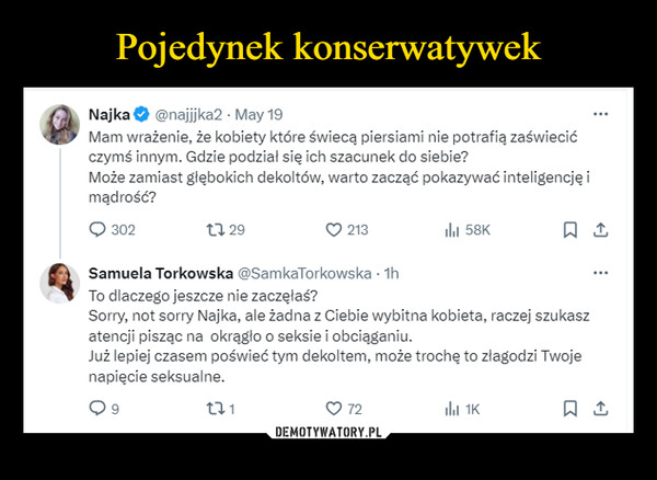  –  Najka @najjjka2 - May 19Mam wrażenie, że kobiety które świecą piersiami nie potrafią zaświecićczymś innym. Gdzie podział się ich szacunek do siebie?Może zamiast głębokich dekoltów, warto zacząć pokazywać inteligencję imądrość?3021729213ill 58KSamuela Torkowska @SamkaTorkowska - 1hTo dlaczego jeszcze nie zaczęłaś?Sorry, not sorry Najka, ale żadna z Ciebie wybitna kobieta, raczej szukaszatencji pisząc na okrągło o seksie i obciąganiu.Już lepiej czasem poświeć tym dekoltem, może trochę to złagodzi Twojenapięcie seksualne.2711K