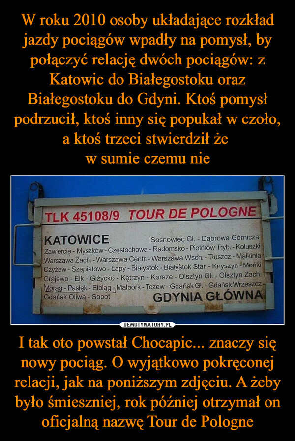 I tak oto powstał Chocapic... znaczy się nowy pociąg. O wyjątkowo pokręconej relacji, jak na poniższym zdjęciu. A żeby było śmieszniej, rok później otrzymał on oficjalną nazwę Tour de Pologne –  TLK 45108/9 TOUR DE POLOGNEKATOWICESosnowiec Gł. - Dąbrowa GórniczaZawiercie - Myszków - Częstochowa - Radomsko - Piotrków Tryb. - KoluszkiWarszawa Zach. - Warszawa Centr. - Warszawa Wsch. - Tłuszcz - MałkiniaCzyżew-Szepietowo - Łapy - Białystok - Białystok Star. - Knyszyn - MońkiGrajewo - Elk - Giżycko - Kętrzyn - Korsze - Olsztyn Gł. - Olsztyn Zach.Morag - Pasłęk - Elbląg - Malbork - Tczew - Gdańsk Gł. - Gdańsk WrzeszczGdańsk Oliwa - SopotGDYNIA GŁÓWNA