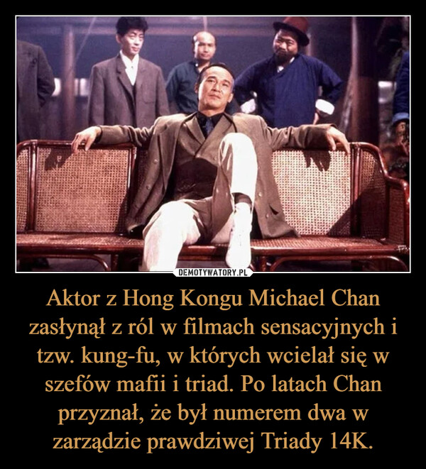 Aktor z Hong Kongu Michael Chan zasłynął z ról w filmach sensacyjnych i tzw. kung-fu, w których wcielał się w szefów mafii i triad. Po latach Chan przyznał, że był numerem dwa w zarządzie prawdziwej Triady 14K. –  