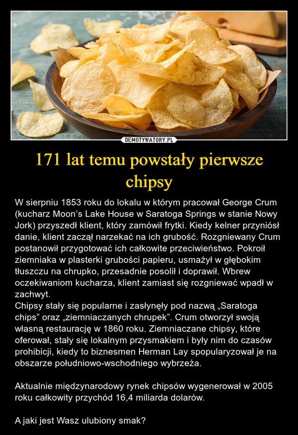 171 lat temu powstały pierwsze chipsy – W sierpniu 1853 roku do lokalu w którym pracował George Crum (kucharz Moon’s Lake House w Saratoga Springs w stanie Nowy Jork) przyszedł klient, który zamówił frytki. Kiedy kelner przyniósł danie, klient zaczął narzekać na ich grubość. Rozgniewany Crum postanowił przygotować ich całkowite przeciwieństwo. Pokroił ziemniaka w plasterki grubości papieru, usmażył w głębokim tłuszczu na chrupko, przesadnie posolił i doprawił. Wbrew oczekiwaniom kucharza, klient zamiast się rozgniewać wpadł w zachwyt. Chipsy stały się popularne i zasłynęły pod nazwą „Saratoga chips” oraz „ziemniaczanych chrupek”. Crum otworzył swoją własną restaurację w 1860 roku. Ziemniaczane chipsy, które oferował, stały się lokalnym przysmakiem i były nim do czasów prohibicji, kiedy to biznesmen Herman Lay spopularyzował je na obszarze południowo-wschodniego wybrzeża.Aktualnie międzynarodowy rynek chipsów wygenerował w 2005 roku całkowity przychód 16,4 miliarda dolarów. A jaki jest Wasz ulubiony smak? 