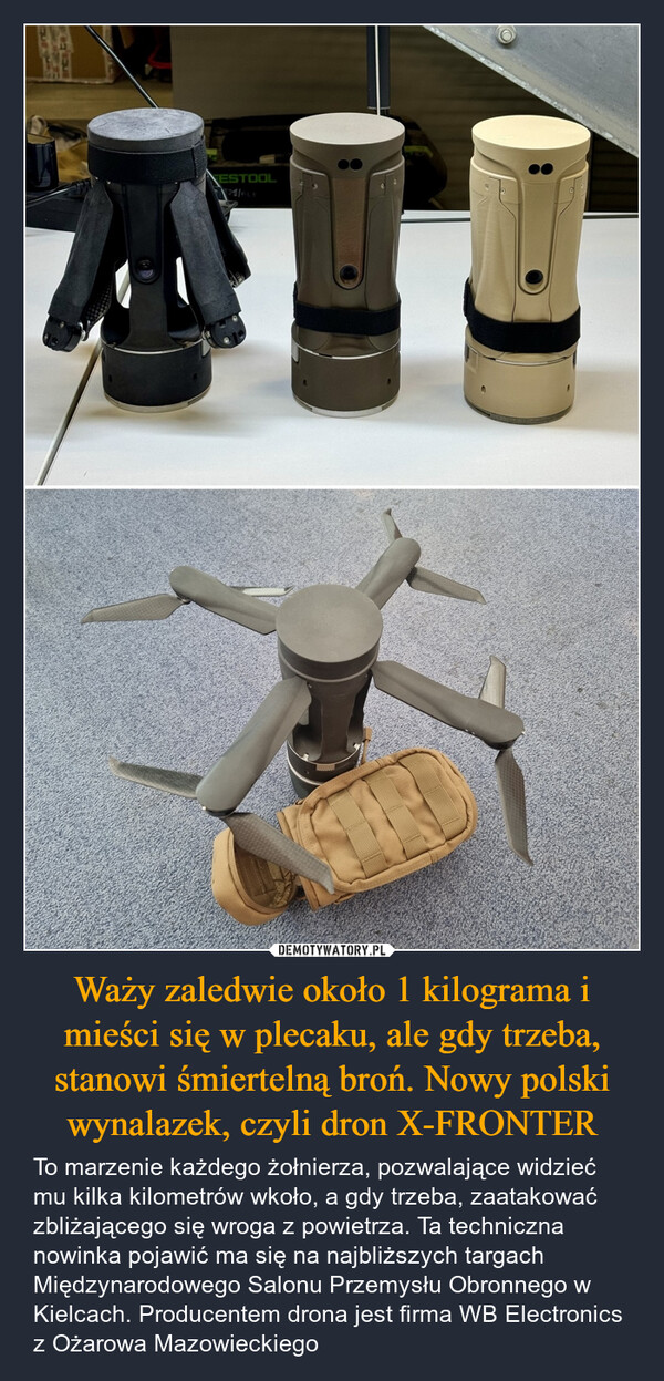 Waży zaledwie około 1 kilograma i mieści się w plecaku, ale gdy trzeba, stanowi śmiertelną broń. Nowy polski wynalazek, czyli dron X-FRONTER – To marzenie każdego żołnierza, pozwalające widzieć mu kilka kilometrów wkoło, a gdy trzeba, zaatakować zbliżającego się wroga z powietrza. Ta techniczna nowinka pojawić ma się na najbliższych targach Międzynarodowego Salonu Przemysłu Obronnego w Kielcach. Producentem drona jest firma WB Electronics z Ożarowa Mazowieckiego FESTOOL24/FLY