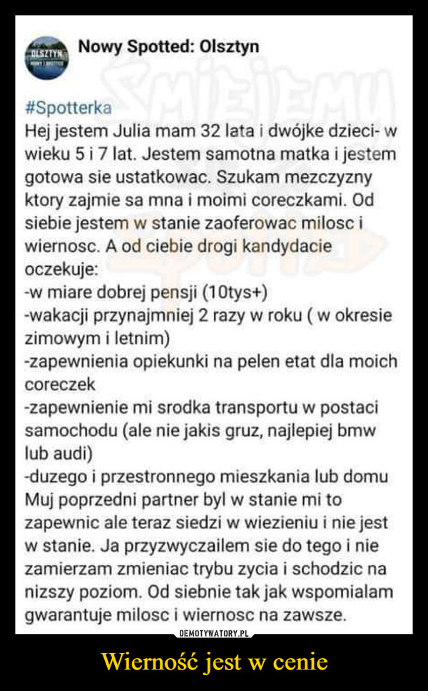 Wierność jest w cenie –  OLSZTYNNowy Spotted: Olsztyn#SpotterkaHej jestem Julia mam 32 lata i dwójke dzieci- wwieku 5 i 7 lat. Jestem samotna matka i jestemgotowa sie ustatkowac. Szukam mezczyznyktory zajmie sa mna i moimi coreczkami. Odsiebie jestem w stanie zaoferowac milosc iwiernosc. A od ciebie drogi kandydacieoczekuje:-w miare dobrej pensji (10tys+)-wakacji przynajmniej 2 razy w roku (w okresiezimowym i letnim)-zapewnienia opiekunki na pelen etat dla moichcoreczek-zapewnienie mi srodka transportu w postacisamochodu (ale nie jakis gruz, najlepiej bmwlub audi)-duzego i przestronnego mieszkania lub domuMuj poprzedni partner byl w stanie mi tozapewnic ale teraz siedzi w wiezieniu i nie jestw stanie. Ja przyzwyczailem sie do tego i niezamierzam zmieniac trybu zycia i schodzic nanizszy poziom. Od siebnie tak jak wspomialamgwarantuje milosc i wiernosc na zawsze.