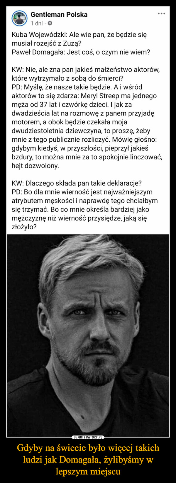 Gdyby na świecie było więcej takich ludzi jak Domagała, żylibyśmy w lepszym miejscu –  Gentleman Polska1 dniKuba Wojewódzki: Ale wie pan, że będzie sięmusiał rozejść z Zuzą?Paweł Domagała: Jest coś, o czym nie wiem?KW: Nie, ale zna pan jakieś małżeństwo aktorów,które wytrzymało z sobą do śmierci?000PD: Myślę, że nasze takie będzie. A i wśródaktorów to się zdarza: Meryl Streep ma jednegomęża od 37 lat i czwórkę dzieci. I jak zadwadzieścia lat na rozmowę z panem przyjadęmotorem, a obok będzie czekała mojadwudziestoletnia dziewczyna, to proszę, żebymnie z tego publicznie rozliczyć. Mówię głośno:gdybym kiedyś, w przyszłości, pieprzył jakieśbzdury, to można mnie za to spokojnie linczować,hejt dozwolony.KW: Dlaczego składa pan takie deklaracje?PD: Bo dla mnie wierność jest najważniejszymatrybutem męskości i naprawdę tego chciałbymsię trzymać. Bo co mnie określa bardziej jakomężczyznę niż wierność przysiędze, jaką sięzłożyło?