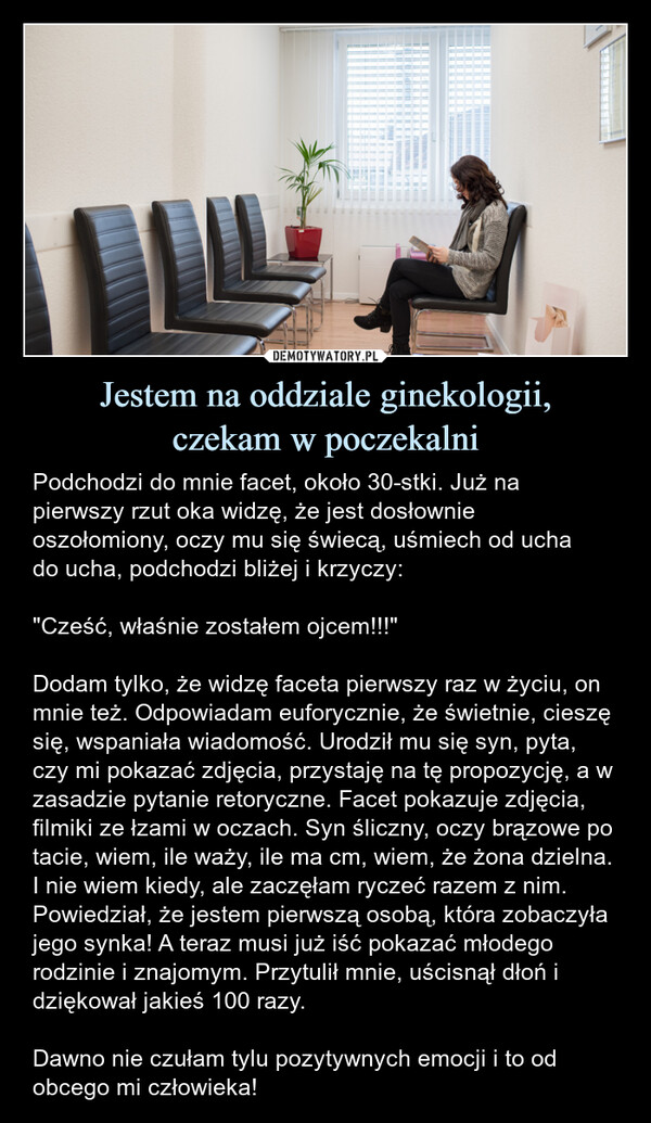 Jestem na oddziale ginekologii,czekam w poczekalni – Podchodzi do mnie facet, około 30-stki. Już na pierwszy rzut oka widzę, że jest dosłownie oszołomiony, oczy mu się świecą, uśmiech od uchado ucha, podchodzi bliżej i krzyczy:"Cześć, właśnie zostałem ojcem!!!"Dodam tylko, że widzę faceta pierwszy raz w życiu, on mnie też. Odpowiadam euforycznie, że świetnie, cieszę się, wspaniała wiadomość. Urodził mu się syn, pyta, czy mi pokazać zdjęcia, przystaję na tę propozycję, a w zasadzie pytanie retoryczne. Facet pokazuje zdjęcia, filmiki ze łzami w oczach. Syn śliczny, oczy brązowe po tacie, wiem, ile waży, ile ma cm, wiem, że żona dzielna. I nie wiem kiedy, ale zaczęłam ryczeć razem z nim. Powiedział, że jestem pierwszą osobą, która zobaczyła jego synka! A teraz musi już iść pokazać młodego rodzinie i znajomym. Przytulił mnie, uścisnął dłoń i dziękował jakieś 100 razy.Dawno nie czułam tylu pozytywnych emocji i to od obcego mi człowieka! Podchodzi do mnie facet, około 30-stki. Już na pierwszy rzut oka widzę, że jest dosłownie oszołomiony, oczy mu się świecą, uśmiech od ucha do ucha, podchodzi bliżej i krzyczy: