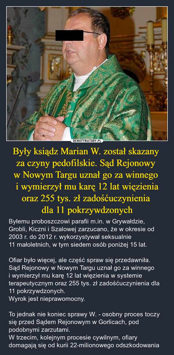 Były ksiądz Marian W. został skazany za czyny pedofilskie. Sąd Rejonowy w Nowym Targu uznał go za winnego i wymierzył mu karę 12 lat więzienia oraz 255 tys. zł zadośćuczynienia dla 11 pokrzywdzonych – Byłemu proboszczowi parafii m.in. w Grywałdzie, Grobli, Kiczni i Szalowej zarzucano, że w okresie od 2003 r. do 2012 r. wykorzystywał seksualnie 11 małoletnich, w tym siedem osób poniżej 15 lat.Ofiar było więcej, ale część spraw się przedawniła. Sąd Rejonowy w Nowym Targu uznał go za winnego i wymierzył mu karę 12 lat więzienia w systemie terapeutycznym oraz 255 tys. zł zadośćuczynienia dla 11 pokrzywdzonych.Wyrok jest nieprawomocny.To jednak nie koniec sprawy W. - osobny proces toczy się przed Sądem Rejonowym w Gorlicach, pod podobnymi zarzutami.W trzecim, kolejnym procesie cywilnym, ofiary  domagają się od kurii 22-milionowego odszkodowania 