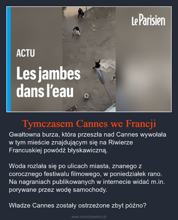 Tymczasem Cannes we Francji – Gwałtowna burza, która przeszła nad Cannes wywołała w tym mieście znajdującym się na Riwierze Francuskiej powódź błyskawiczną.Woda rozlała się po ulicach miasta, znanego z corocznego festiwalu filmowego, w poniedziałek rano. Na nagraniach publikowanych w internecie widać m.in. porywane przez wodę samochody.Władze Cannes zostały ostrzeżone zbyt późno? ACTULes jambesdans l'eauLe Parisien