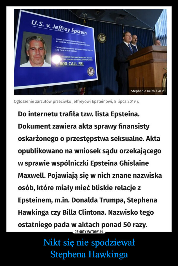 Nikt się nie spodziewałStephena Hawkinga –  U.S. v. Jeffrey EpsteinJEFFREY EPSTEIN HAS BEEN ARRESTED FORALLEGED SEX TRAFFICKING OF UNDERAGED GALLTHE CHARGED CONDUCT OCCURRED IN NEW YORK CITYAND PALM BEACH, FLORIDARECOGNIZE THIS PERSON AND FEEL YOU MAYTIM, PLEASE CALL THE FOLLOWING NUMBER-800-CALL FBIStephanie Keith / AFPOgłoszenie zarzutów przeciwko Jeffreyowi Epsteinowi, 8 lipca 2019 r.Do internetu trafiła tzw. lista Epsteina.Dokument zawiera akta sprawy finansistyoskarżonego o przestępstwa seksualne. Aktaopublikowano na wniosek sądu orzekającegow sprawie wspólniczki Epsteina GhislaineMaxwell. Pojawiają się w nich znane nazwiskaosób, które miały mieć bliskie relacje zEpsteinem, m.in. Donalda Trumpa, StephenaHawkinga czy Billa Clintona. Nazwisko tegoostatniego pada w aktach ponad 50 razy.