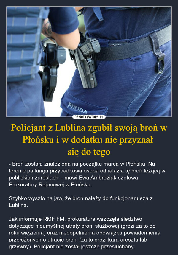 Policjant z Lublina zgubił swoją broń w Płońsku i w dodatku nie przyznał się do tego – - Broń została znaleziona na początku marca w Płońsku. Na terenie parkingu przypadkowa osoba odnalazła tę broń leżącą w pobliskich zaroślach – mówi Ewa Ambroziak szefowa Prokuratury Rejonowej w Płońsku.Szybko wyszło na jaw, że broń należy do funkcjonariusza z Lublina.Jak informuje RMF FM, prokuratura wszczęła śledztwo dotyczące nieumyślnej utraty broni służbowej (grozi za to do roku więzienia) oraz niedopełnienia obowiązku powiadomienia przełożonych o utracie broni (za to grozi kara aresztu lub grzywny). Policjant nie został jeszcze przesłuchany. PDURA