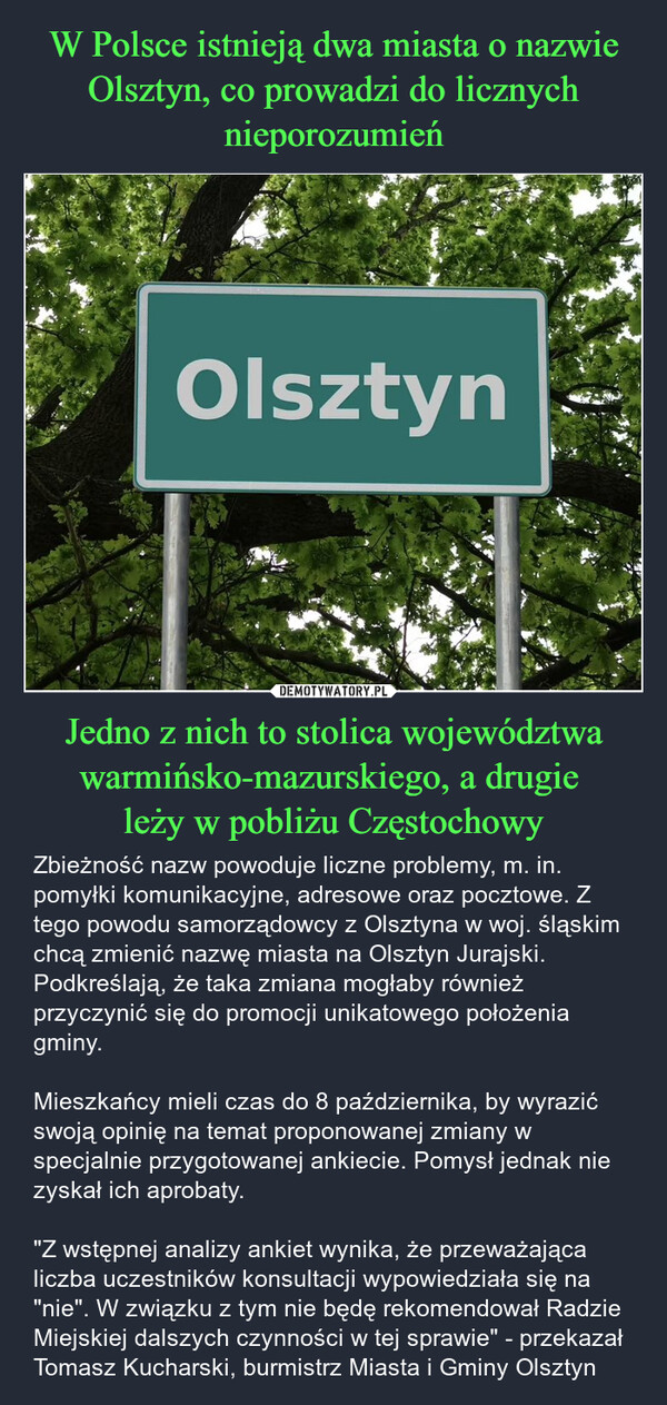 Jedno z nich to stolica województwa warmińsko-mazurskiego, a drugie leży w pobliżu Częstochowy – Zbieżność nazw powoduje liczne problemy, m. in. pomyłki komunikacyjne, adresowe oraz pocztowe. Z tego powodu samorządowcy z Olsztyna w woj. śląskim chcą zmienić nazwę miasta na Olsztyn Jurajski. Podkreślają, że taka zmiana mogłaby również przyczynić się do promocji unikatowego położenia gminy.Mieszkańcy mieli czas do 8 października, by wyrazić swoją opinię na temat proponowanej zmiany w specjalnie przygotowanej ankiecie. Pomysł jednak nie zyskał ich aprobaty."Z wstępnej analizy ankiet wynika, że przeważająca liczba uczestników konsultacji wypowiedziała się na "nie". W związku z tym nie będę rekomendował Radzie Miejskiej dalszych czynności w tej sprawie" - przekazał Tomasz Kucharski, burmistrz Miasta i Gminy Olsztyn Olsztyn