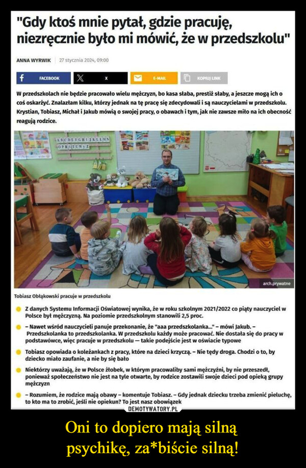 Oni to dopiero mają silną psychikę, za*biście silną! –  "Gdy ktoś mnie pytał, gdzie pracuję,niezręcznie było mi mówić, że w przedszkolu"ANNA WYRWIK 27 stycznia 2024, 09:00f FACEBOOKE-MAILKOPIUJ LINKW przedszkolach nie będzie pracowało wielu mężczyzn, bo kasa słaba, prestiż słaby, a jeszcze mogą ich ocoś oskarżyć. Znalazłam kilku, którzy jednak na tę pracę się zdecydowali i są nauczycielami w przedszkolu.Krystian, Tobiasz, Michał i Jakub mówią o swojej pracy, o obawach i tym, jak nie zawsze miło na ich obecnośćreagują rodzice.ABCDESOPRITERSZarch.prywatneTobiasz Obłąkowski pracuje w przedszkoluZ danych Systemu Informacji Oświatowej wynika, że w roku szkolnym 2021/2022 co piąty nauczyciel wPolsce był mężczyzną. Na poziomie przedszkolnym stanowili 2,5 proc.- Nawet wśród nauczycieli panuje przekonanie, że "aaa przedszkolanka..." - mówi Jakub.-Przedszkolanka to przedszkolanka. W przedszkolu każdy może pracować. Nie dostała się do pracy wpodstawówce, więc pracuje w przedszkolu - takie podejście jest w oświacie typoweTobiasz opowiada o koleżankach z pracy, które na dzieci krzyczą. - Nie tędy droga. Chodzi o to, bydziecko miało zaufanie, a nie by się bałoNiektórzy uważają, że w Polsce żłobek, w którym pracowaliby sami mężczyźni, by nie przeszedł,ponieważ społeczeństwo nie jest na tyle otwarte, by rodzice zostawili swoje dzieci pod opieką grupymężczyzn- Rozumiem, że rodzice mają obawy - komentuje Tobiasz.- Gdy jednak dziecku trzeba zmienić pieluchę,to kto ma to zrobić, jeśli nie opiekun? To jest nasz obowiązek