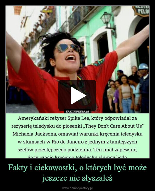 Fakty i ciekawostki, o których być może jeszcze nie słyszałeś –  PELO200000060FAKTOPEDIA.plAmerykański reżyser Spike Lee, który odpowiadał zareżyserię teledysku do piosenki „They Don't Care About Us"Michaela Jacksona, omawiał warunki kręcenia teledyskuw slumsach w Rio de Janeiro z jednym z tamtejszychszefów przestępczego podziemia. Ten miał zapewnić,że w czasie krecenia teledysku slumsy beda