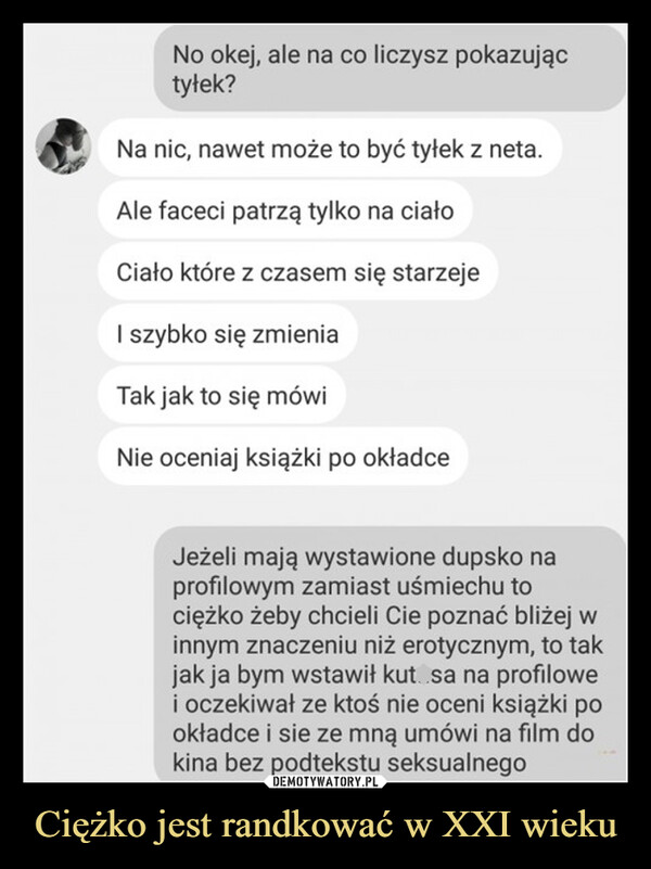 Ciężko jest randkować w XXI wieku –  No okej, ale na co liczysz pokazująctyłek?Na nic, nawet może to być tyłek z neta.Ale faceci patrzą tylko na ciałoCiało które z czasem się starzejeI szybko się zmieniaTak jak to się mówiNie oceniaj książki po okładceJeżeli mają wystawione dupsko naprofilowym zamiast uśmiechu tociężko żeby chcieli Cie poznać bliżej winnym znaczeniu niż erotycznym, to takjak ja bym wstawił kut sa na profilowei oczekiwał ze ktoś nie oceni książki pookładce i sie ze mną umówi na film dokina bez podtekstu seksualnego