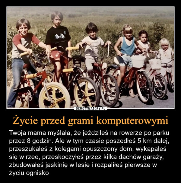 Życie przed grami komputerowymi – Twoja mama myślała, że jeździłeś na rowerze po parku przez 8 godzin. Ale w tym czasie poszedłeś 5 km dalej, przeszukałeś z kolegami opuszczony dom, wykąpałeś się w rzee, przeskoczyłeś przez kilka dachów garaży, zbudowałeś jaskinię w lesie i rozpaliłeś pierwsze w życiu ognisko Twoja mama myślała, że jeździłeś na rowerze po parku przez 8 godzin. Ale w tym czasie poszedłeś 5 km dalej, przeszukałeś z kolegami opuszczony dom, wykąpałeś się w rzee, przeskoczyłeś przez kilka dachów garaży, zbudowałeś jaskinię w lesie i rozpaliłeś pierwsze w życiu ognisko