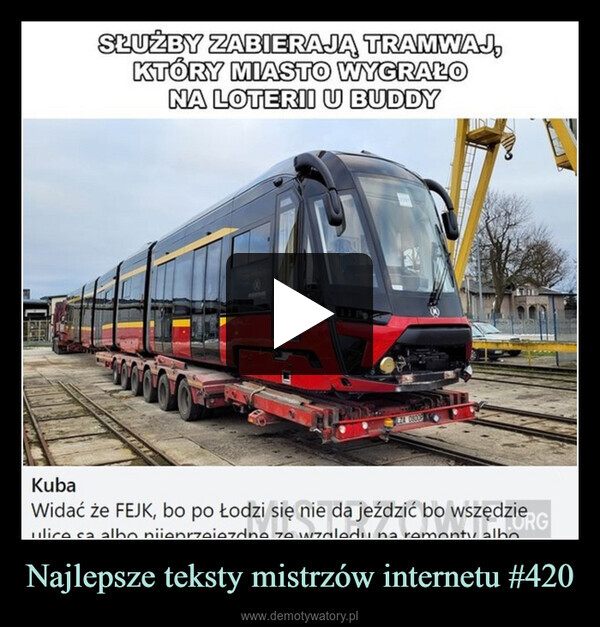 Najlepsze teksty mistrzów internetu #420 –  KubaSŁUŻBY ZABIERAJĄ TRAMWAJ,KTÓRY MIASTO WYGRAŁONA LOTERII U BUDDY111LZA 08009Widać że FEJK, bo po Łodzi się nie da jeździć bo wszędzieulice sa albo nieprzejezdne ze względu na remonty alboRG