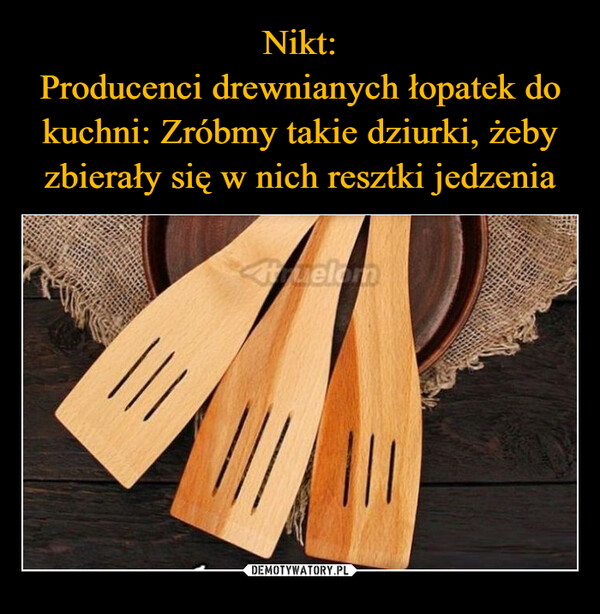  –  Nikt:Producenci drewnianych łopatek dokuchni: Zróbmy takie dziurki żebyzbierały się w nich resztki jedzeniaAtelom