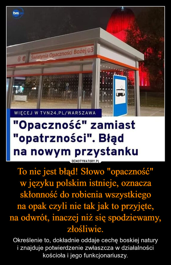 To nie jest błąd! Słowo "opaczność" w języku polskim istnieje, oznacza skłonność do robienia wszystkiego na opak czyli nie tak jak to przyjęte, na odwrót, inaczej niż się spodziewamy, złośliwie. – Określenie to, dokładnie oddaje cechę boskiej natury i znajduje potwierdzenie zwłaszcza w działalności kościoła i jego funkcjonariuszy. tvnSwiatynia Opaczności Bożej 0313WIĘCEJ W TVN24.PL/WARSZAWA"Opaczność" zamiast"opatrzności". Błądna nowym przystanku