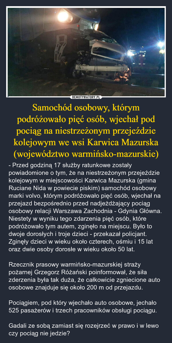 Samochód osobowy, którym podróżowało pięć osób, wjechał pod pociąg na niestrzeżonym przejeździe kolejowym we wsi Karwica Mazurska (województwo warmińsko-mazurskie) – - Przed godziną 17 służby ratunkowe zostały powiadomione o tym, że na niestrzeżonym przejeździe kolejowym w miejscowości Karwica Mazurska (gmina Ruciane Nida w powiecie piskim) samochód osobowy marki volvo, którym podróżowało pięć osób, wjechał na przejazd bezpośrednio przed nadjeżdżający pociąg osobowy relacji Warszawa Zachodnia - Gdynia Główna. Niestety w wyniku tego zdarzenia pięć osób, które podróżowało tym autem, zginęło na miejscu. Było to dwoje dorosłych i troje dzieci - przekazał policjant.Zginęły dzieci w wieku około czterech, ośmiu i 15 lat oraz dwie osoby dorosłe w wieku około 50 lat.Rzecznik prasowy warmińsko-mazurskiej straży pożarnej Grzegorz Różański poinformował, że siła zderzenia była tak duża, że całkowicie zgniecione auto osobowe znajduje się około 200 m od przejazdu.Pociągiem, pod który wjechało auto osobowe, jechało 525 pasażerów i trzech pracowników obsługi pociągu.Gadali ze sobą zamiast się rozejrzeć w prawo i w lewo czy pociąg nie jedzie? SU160-0091110