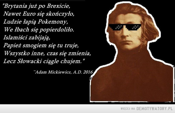 Mickiewicz vs Słowacki –  Brytania już po Brexicie,Na wet Euro się skończyło,Ludzie łapię Pokemony,We łbach się popierdoliło.Islamiści zabijają,Papież smogiem się tu truje,Wszystko inne, czas się zmienia,Lecz Słowacki ciągle chujem.~Adam Mickiewicz, A.D. 2016