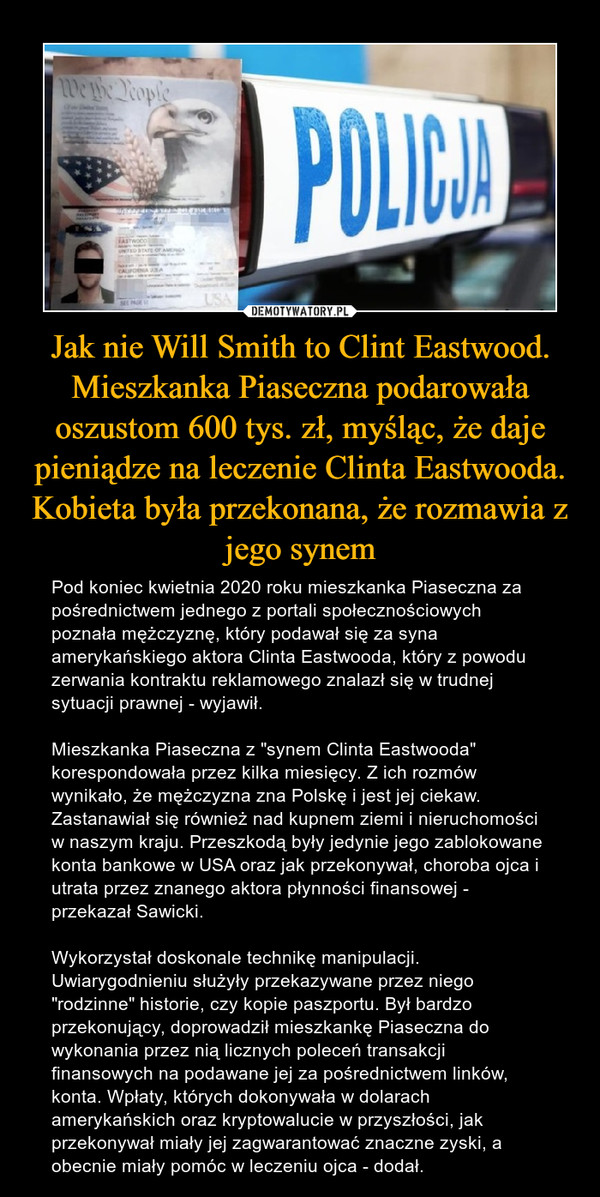 Jak nie Will Smith to Clint Eastwood. Mieszkanka Piaseczna podarowała oszustom 600 tys. zł, myśląc, że daje pieniądze na leczenie Clinta Eastwooda. Kobieta była przekonana, że rozmawia z jego synem – Pod koniec kwietnia 2020 roku mieszkanka Piaseczna za pośrednictwem jednego z portali społecznościowych poznała mężczyznę, który podawał się za syna amerykańskiego aktora Clinta Eastwooda, który z powodu zerwania kontraktu reklamowego znalazł się w trudnej sytuacji prawnej - wyjawił.Mieszkanka Piaseczna z "synem Clinta Eastwooda" korespondowała przez kilka miesięcy. Z ich rozmów wynikało, że mężczyzna zna Polskę i jest jej ciekaw. Zastanawiał się również nad kupnem ziemi i nieruchomości w naszym kraju. Przeszkodą były jedynie jego zablokowane konta bankowe w USA oraz jak przekonywał, choroba ojca i utrata przez znanego aktora płynności finansowej - przekazał Sawicki.Wykorzystał doskonale technikę manipulacji. Uwiarygodnieniu służyły przekazywane przez niego "rodzinne" historie, czy kopie paszportu. Był bardzo przekonujący, doprowadził mieszkankę Piaseczna do wykonania przez nią licznych poleceń transakcji finansowych na podawane jej za pośrednictwem linków, konta. Wpłaty, których dokonywała w dolarach amerykańskich oraz kryptowalucie w przyszłości, jak przekonywał miały jej zagwarantować znaczne zyski, a obecnie miały pomóc w leczeniu ojca - dodał. 