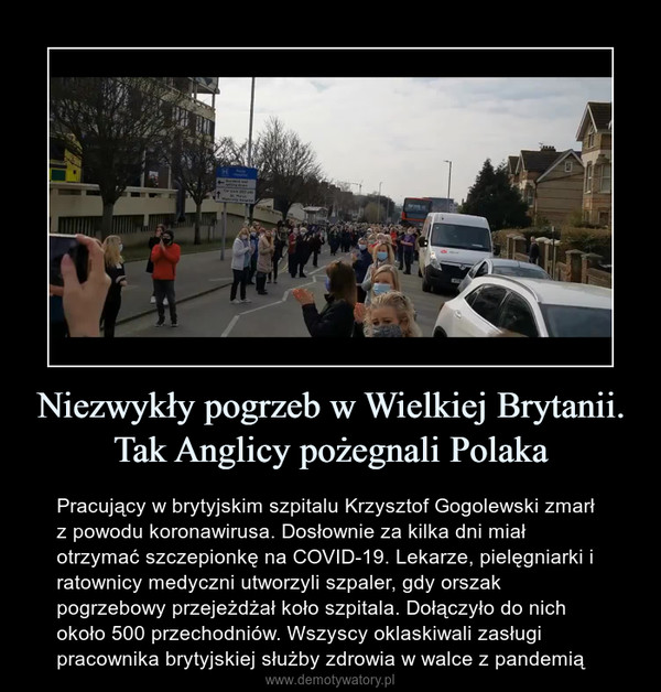 Niezwykły pogrzeb w Wielkiej Brytanii. Tak Anglicy pożegnali Polaka – Pracujący w brytyjskim szpitalu Krzysztof Gogolewski zmarł z powodu koronawirusa. Dosłownie za kilka dni miał otrzymać szczepionkę na COVID-19. Lekarze, pielęgniarki i ratownicy medyczni utworzyli szpaler, gdy orszak pogrzebowy przejeżdżał koło szpitala. Dołączyło do nich około 500 przechodniów. Wszyscy oklaskiwali zasługi pracownika brytyjskiej służby zdrowia w walce z pandemią 