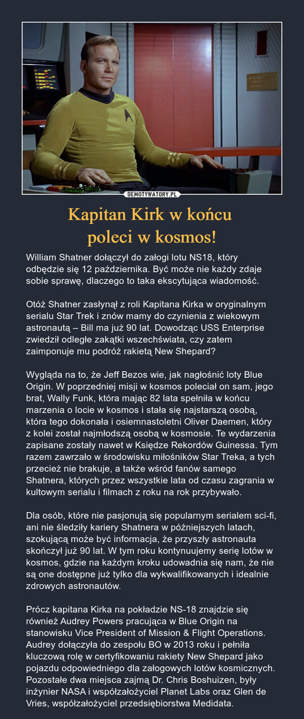 Kapitan Kirk w końcu poleci w kosmos! – William Shatner dołączył do załogi lotu NS18, który odbędzie się 12 października. Być może nie każdy zdaje sobie sprawę, dlaczego to taka ekscytująca wiadomość. Otóż Shatner zasłynął z roli Kapitana Kirka w oryginalnym serialu Star Trek i znów mamy do czynienia z wiekowym astronautą – Bill ma już 90 lat. Dowodząc USS Enterprise zwiedził odległe zakątki wszechświata, czy zatem zaimponuje mu podróż rakietą New Shepard?Wygląda na to, że Jeff Bezos wie, jak nagłośnić loty Blue Origin. W poprzedniej misji w kosmos poleciał on sam, jego brat, Wally Funk, która mając 82 lata spełniła w końcu marzenia o locie w kosmos i stała się najstarszą osobą, która tego dokonała i osiemnastoletni Oliver Daemen, który z kolei został najmłodszą osobą w kosmosie. Te wydarzenia zapisane zostały nawet w Księdze Rekordów Guinessa. Tym razem zawrzało w środowisku miłośników Star Treka, a tych przecież nie brakuje, a także wśród fanów samego Shatnera, których przez wszystkie lata od czasu zagrania w kultowym serialu i filmach z roku na rok przybywało.Dla osób, które nie pasjonują się popularnym serialem sci-fi, ani nie śledziły kariery Shatnera w późniejszych latach, szokującą może być informacja, że przyszły astronauta skończył już 90 lat. W tym roku kontynuujemy serię lotów w kosmos, gdzie na każdym kroku udowadnia się nam, że nie są one dostępne już tylko dla wykwalifikowanych i idealnie zdrowych astronautów.Prócz kapitana Kirka na pokładzie NS-18 znajdzie się również Audrey Powers pracująca w Blue Origin na stanowisku Vice President of Mission & Flight Operations. Audrey dołączyła do zespołu BO w 2013 roku i pełniła kluczową rolę w certyfikowaniu rakiety New Shepard jako pojazdu odpowiedniego dla załogowych lotów kosmicznych. Pozostałe dwa miejsca zajmą Dr. Chris Boshuizen, były inżynier NASA i współzałożyciel Planet Labs oraz Glen de Vries, współzałożyciel przedsiębiorstwa Medidata. 