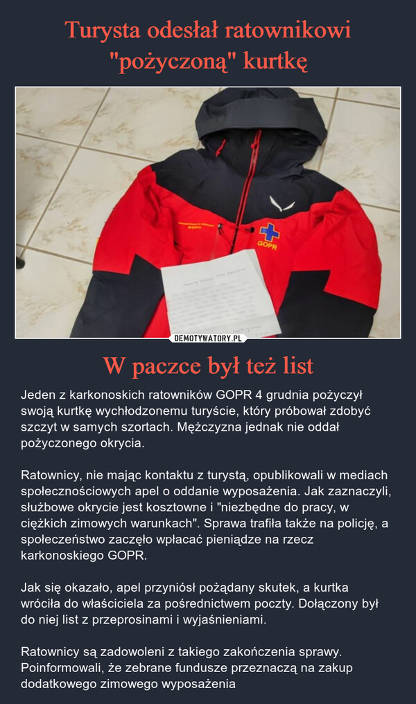 W paczce był też list – Jeden z karkonoskich ratowników GOPR 4 grudnia pożyczył swoją kurtkę wychłodzonemu turyście, który próbował zdobyć szczyt w samych szortach. Mężczyzna jednak nie oddał pożyczonego okrycia.Ratownicy, nie mając kontaktu z turystą, opublikowali w mediach społecznościowych apel o oddanie wyposażenia. Jak zaznaczyli, służbowe okrycie jest kosztowne i "niezbędne do pracy, w ciężkich zimowych warunkach". Sprawa trafiła także na policję, a społeczeństwo zaczęło wpłacać pieniądze na rzecz karkonoskiego GOPR.Jak się okazało, apel przyniósł pożądany skutek, a kurtka wróciła do właściciela za pośrednictwem poczty. Dołączony był do niej list z przeprosinami i wyjaśnieniami.Ratownicy są zadowoleni z takiego zakończenia sprawy. Poinformowali, że zebrane fundusze przeznaczą na zakup dodatkowego zimowego wyposażenia Jeden z karkonoskich ratowników GOPR 4 grudnia pożyczył swoją kurtkę wychłodzonemu turyście, który próbował zdobyć szczyt w samych szortach. Mężczyzna jednak nie oddał pożyczonego okrycia.Ratownicy, nie mając kontaktu z turystą, opublikowali w mediach społecznościowych apel o oddanie wyposażenia. Jak zaznaczyli, służbowe okrycie jest kosztowne i "niezbędne do pracy, w ciężkich zimowych warunkach". Sprawa trafiła także na policję, a społeczeństwo zaczęło wpłacać pieniądze na rzecz karkonoskiego GOPR.Jak się okazało, apel przyniósł pożądany skutek, a kurtka wróciła do właściciela za pośrednictwem poczty. Dołączony był do niej list z przeprosinami i wyjaśnieniami.Ratownicy są zadowoleni z takiego zakończenia sprawy. Poinformowali, że zebrane fundusze przeznaczą na zakup dodatkowego zimowego wyposażenia