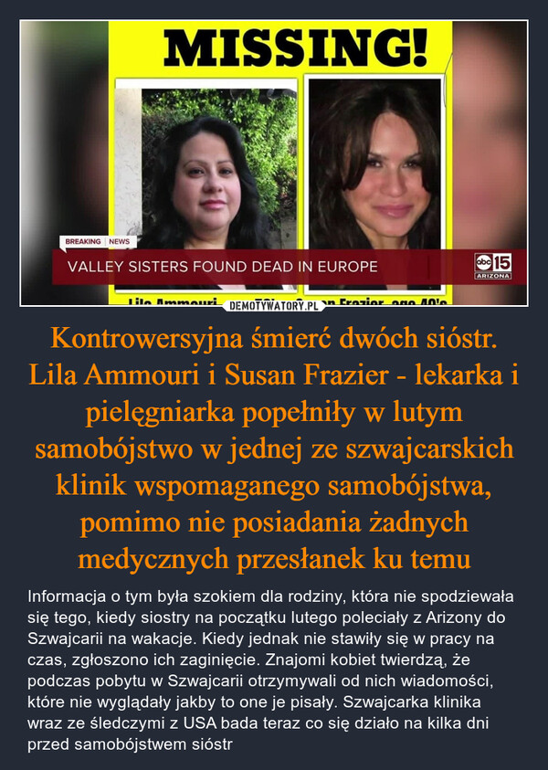 Kontrowersyjna śmierć dwóch sióstr. Lila Ammouri i Susan Frazier - lekarka i pielęgniarka popełniły w lutym samobójstwo w jednej ze szwajcarskich klinik wspomaganego samobójstwa, pomimo nie posiadania żadnych medycznych przesłanek ku temu – Informacja o tym była szokiem dla rodziny, która nie spodziewała się tego, kiedy siostry na początku lutego poleciały z Arizony do Szwajcarii na wakacje. Kiedy jednak nie stawiły się w pracy na czas, zgłoszono ich zaginięcie. Znajomi kobiet twierdzą, że podczas pobytu w Szwajcarii otrzymywali od nich wiadomości, które nie wyglądały jakby to one je pisały. Szwajcarka klinika wraz ze śledczymi z USA bada teraz co się działo na kilka dni przed samobójstwem sióstr 