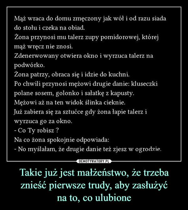 Takie już jest małżeństwo, że trzeba znieść pierwsze trudy, aby zasłużyćna to, co ulubione –  Mąż wraca do domu zmęczony jak wół i od razu siadado stołu i czeka na obiad.Zona przynosi mu talerz zupy pomidorowej, którejmaz wręcz nie znosidenerwowany otwiera okno i wyrzuca talerz napodwórko.Zona patrzy, obraca się i idzie do kuchniPo chwili przynosi mężowi drugie danie: kluseczkipolane sosem, golonko i sałatkę z kapusty.Meżowi aż na ten widok ślinka cieknieJuż zabiera się za sztućce gdy żona łapie talerz iwyrzuca go za oknoCo Ty robisz?a co żona spokojnie odpowiadaNo myślałam, że drugie danie też zjesz w ogrodzie