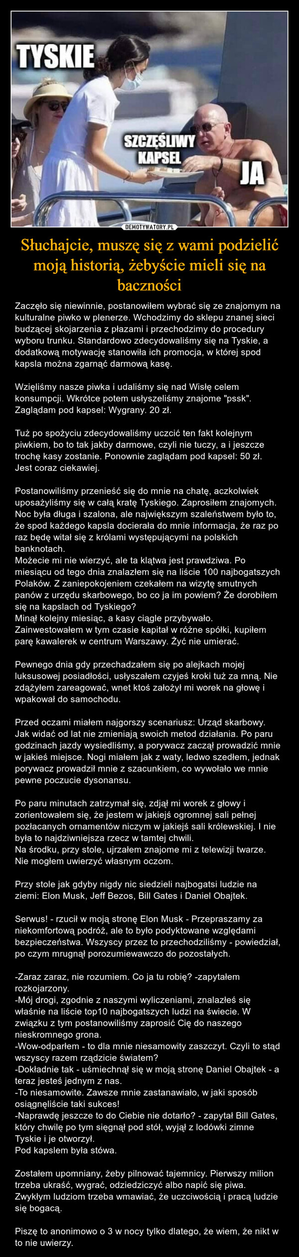 Słuchajcie, muszę się z wami podzielić moją historią, żebyście mieli się na baczności – Zaczęło się niewinnie, postanowiłem wybrać się ze znajomym na kulturalne piwko w plenerze. Wchodzimy do sklepu znanej sieci budzącej skojarzenia z płazami i przechodzimy do procedury wyboru trunku. Standardowo zdecydowaliśmy się na Tyskie, a dodatkową motywację stanowiła ich promocja, w której spod kapsla można zgarnąć darmową kasę. Wzięliśmy nasze piwka i udaliśmy się nad Wisłę celem konsumpcji. Wkrótce potem usłyszeliśmy znajome "pssk". Zaglądam pod kapsel: Wygrany. 20 zł. Tuż po spożyciu zdecydowaliśmy uczcić ten fakt kolejnym piwkiem, bo to tak jakby darmowe, czyli nie tuczy, a i jeszcze trochę kasy zostanie. Ponownie zaglądam pod kapsel: 50 zł. Jest coraz ciekawiej. Postanowiliśmy przenieść się do mnie na chatę, aczkolwiek uposażyliśmy się w całą kratę Tyskiego. Zaprosiłem znajomych. Noc była długa i szalona, ale największym szaleństwem było to, że spod każdego kapsla docierała do mnie informacja, że raz po raz będę witał się z królami występującymi na polskich banknotach. Możecie mi nie wierzyć, ale ta klątwa jest prawdziwa. Po miesiącu od tego dnia znalazłem się na liście 100 najbogatszych Polaków. Z zaniepokojeniem czekałem na wizytę smutnych panów z urzędu skarbowego, bo co ja im powiem? Że dorobiłem się na kapslach od Tyskiego?Minął kolejny miesiąc, a kasy ciągle przybywało. Zainwestowałem w tym czasie kapitał w różne spółki, kupiłem parę kawalerek w centrum Warszawy. Żyć nie umierać. Pewnego dnia gdy przechadzałem się po alejkach mojej luksusowej posiadłości, usłyszałem czyjeś kroki tuż za mną. Nie zdążyłem zareagować, wnet ktoś założył mi worek na głowę i wpakował do samochodu. Przed oczami miałem najgorszy scenariusz: Urząd skarbowy. Jak widać od lat nie zmieniają swoich metod działania. Po paru godzinach jazdy wysiedliśmy, a porywacz zaczął prowadzić mnie w jakieś miejsce. Nogi miałem jak z waty, ledwo szedłem, jednak porywacz prowadził mnie z szacunkiem, co wywołało we mnie pewne poczucie dysonansu. Po paru minutach zatrzymał się, zdjął mi worek z głowy i zorientowałem się, że jestem w jakiejś ogromnej sali pełnej pozłacanych ornamentów niczym w jakiejś sali królewskiej. I nie była to najdziwniejsza rzecz w tamtej chwili. Na środku, przy stole, ujrzałem znajome mi z telewizji twarze. Nie mogłem uwierzyć własnym oczom.Przy stole jak gdyby nigdy nic siedzieli najbogatsi ludzie na ziemi: Elon Musk, Jeff Bezos, Bill Gates i Daniel Obajtek.Serwus! - rzucił w moją stronę Elon Musk - Przepraszamy za niekomfortową podróż, ale to było podyktowane względami bezpieczeństwa. Wszyscy przez to przechodziliśmy - powiedział, po czym mrugnął porozumiewawczo do pozostałych.-Zaraz zaraz, nie rozumiem. Co ja tu robię? -zapytałem rozkojarzony.-Mój drogi, zgodnie z naszymi wyliczeniami, znalazłeś się właśnie na liście top10 najbogatszych ludzi na świecie. W związku z tym postanowiliśmy zaprosić Cię do naszego nieskromnego grona.-Wow-odparłem - to dla mnie niesamowity zaszczyt. Czyli to stąd wszyscy razem rządzicie światem? -Dokładnie tak - uśmiechnął się w moją stronę Daniel Obajtek - a teraz jesteś jednym z nas. -To niesamowite. Zawsze mnie zastanawiało, w jaki sposób osiągnęliście taki sukces! -Naprawdę jeszcze to do Ciebie nie dotarło? - zapytał Bill Gates, który chwilę po tym sięgnął pod stół, wyjął z lodówki zimne Tyskie i je otworzył.Pod kapslem była stówa.Zostałem upomniany, żeby pilnować tajemnicy. Pierwszy milion trzeba ukraść, wygrać, odziedziczyć albo napić się piwa. Zwykłym ludziom trzeba wmawiać, że uczciwością i pracą ludzie się bogacą. Piszę to anonimowo o 3 w nocy tylko dlatego, że wiem, że nikt w to nie uwierzy. 