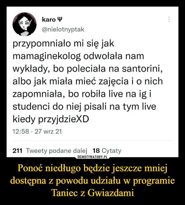 Ponoć niedługo będzie jeszcze mniej dostępna z powodu udziału w programie Taniec z Gwiazdami –  @nielotnyptak przypomniało mi się jak mamaginekolog odwołała nam wykłady, bo poleciała na santorini, albo jak miała mieć zajęcia i o nich zapomniała, bo robiła live na ig i studenci do niej pisali na tym live kiedy przyjdzieXD 12:58 • 27 wrz 21