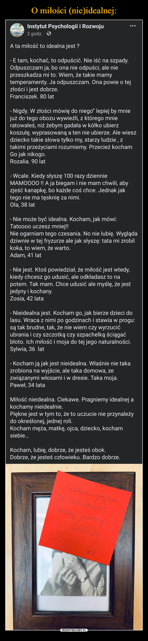  –  A ta miłość to idealna jest ? - E tam, kochać, to odpuścić. Nie iść na szpady. Odpuszczam ja, bo ona nie odpuści, ale nie przeszkadza mi to. Wiem, że takie mamy temperamenty. Ja odpuszczam. Ona powie o tej złości i jest dobrze.Franciszek. 80 lat- Nigdy. W złości mówię do niego” lepiej by mnie już do tego obozu wywieźli, z którego mnie ratowałeś, niż żebym gadała w kółko ubierz koszulę, wyprasowaną a ten nie ubierze. Ale wiesz dziecko takie słowa tylko my, starzy ludzie , z takimi przeżyciami rozumiemy. Przecież kocham Go jak nikogo.Rozalia. 90 lat- Wcale. Kiedy słyszę 100 razy dziennie MAMOOOO !! A ja biegam i nie mam chwili, aby zjeść kanapkę, bo każde coś chce. Jednak jak tego nie ma tęsknię za nimi. Ola, 38 lat- Nie może być idealna. Kocham, jak mówi: Tatoooo uczesz mniej!!Nie ogarniam tego czesania. No nie lubię. Wygląda dziwnie w tej fryzurze ale jak słyszę: tata mi zrobil koka, to wiem, że warto.Adam, 41 lat- Nie jest. Ktoś powiedział, że miłość jest wtedy, kiedy chcesz go udusić, ale odkładasz to na potem. Tak mam. Chce udusić ale myślę, że jest jedyny i kochany.Zosia, 42 lata- Nieidealna jest. Kocham go, jak bierze dzieci do lasu. Wraca z nimi po godzinach i stawia w progu: są tak brudne, tak, że nie wiem czy wyrzucić ubrania i czy szczotką czy szpachelką ściągać błoto. Ich miłość i moja do tej jego naturalności.Sylwia, 36  lat- Kocham ją jak jest nieidealna. Właśnie nie taka zrobiona na wyjście, ale taka domowa, ze związanymi włosami i w dresie. Taka moja.Paweł, 34 lataMiłość nieidealna. Ciekawe. Pragniemy idealnej a kochamy nieidealnie. Piękne jest w tym to, że to uczucie nie przynależy do określonej, jednej roli. Kocham męża, matkę, ojca, dziecko, kocham siebie… Kocham, lubię, dobrze, że jesteś obok. Dobrze, że jesteś człowieku. Bardzo dobrze.