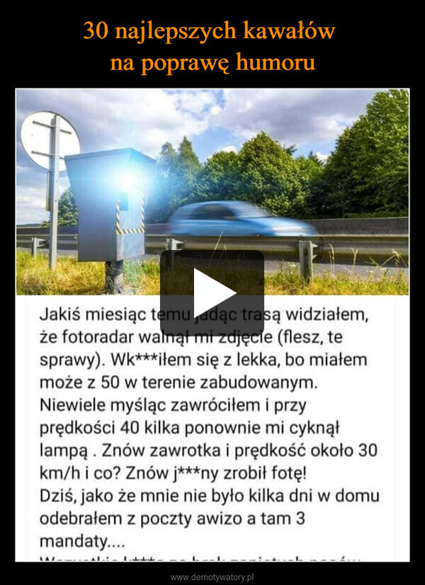  –  Jakiś miesiąc temu jadąc trasą widziałem,że fotoradar walnął mi zdjęcie (flesz, tesprawy). Wk***iłem się z lekka, bo miałemmoże z 50 w terenie zabudowanym.Niewiele myśląc zawróciłem i przyprędkości 40 kilka ponownie mi cyknąłlampą. Znów zawrotka i prędkość około 30km/h i co? Znów j***ny zrobił fotę!Dziś, jako że mnie nie było kilka dni w domuodebrałem z poczty awizo a tam 3mandaty....