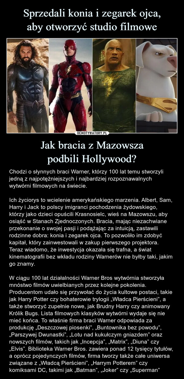 Jak bracia z Mazowszapodbili Hollywood? – Chodzi o słynnych braci Warner, którzy 100 lat temu stworzyli jedną z najpotężniejszych i najbardziej rozpoznawalnych wytwórni filmowych na świecie.Ich życiorys to wcielenie amerykańskiego marzenia. Albert, Sam, Harry i Jack to polscy imigranci pochodzenia żydowskiego, którzy jako dzieci opuścili Krasnosielc, wieś na Mazowszu, aby osiąść w Stanach Zjednoczonych. Bracia, mając niezachwiane przekonanie o swojej pasji i podążając za intuicją, zastawili rodzinne dobra: konia i zegarek ojca. To pozwoliło im zdobyć kapitał, który zainwestowali w zakup pierwszego projektora. Teraz wiadomo, że inwestycja okazała się trafna, a świat kinematografii bez wkładu rodziny Warnerów nie byłby taki, jakim go znamy.W ciągu 100 lat działalności Warner Bros wytwórnia stworzyła mnóstwo filmów uwielbianych przez kolejne pokolenia. Producentom udało się przywołać do życia kultowe postaci, takie jak Harry Potter czy bohaterowie trylogii „Władca Pierścieni”, a także stworzyć zupełnie nowe, jak Brudny Harry czy animowany Królik Bugs. Lista filmowych klasyków wytwórni wydaje się nie mieć końca. To właśnie firma braci Warner odpowiada za produkcję „Deszczowej piosenki”, „Buntownika bez powodu”, „Parszywej Dwunastki”, „Lotu nad kukułczym gniazdem” oraz nowszych filmów, takich jak „Incepcja”, „Matrix”, „Diuna” czy „Elvis”. Biblioteka Warner Bros. zawiera ponad 12 tysięcy tytułów, a oprócz pojedynczych filmów, firma tworzy także całe uniwersa związane z „Władcą Pierścieni”, „Harrym Potterem” czy komiksami DC, takimi jak „Batman”, „Joker” czy „Superman” Chodzi o słynnych braci Warner, którzy 100 lat temu stworzyli jedną z najpotężniejszych i najbardziej rozpoznawalnych wytwórni filmowych na świecie.Ich życiorys to wcielenie amerykańskiego marzenia. Albert, Sam, Harry i Jack to polscy imigranci pochodzenia żydowskiego, którzy jako dzieci opuścili Krasnosielc, wieś na Mazowszu, aby osiąść w Stanach Zjednoczonych. Bracia, mając niezachwiane przekonanie o swojej pasji i podążając za intuicją, zastawili rodzinne dobra: konia i zegarek ojca. To pozwoliło im zdobyć kapitał, który zainwestowali w zakup pierwszego projektora. Teraz wiadomo, że inwestycja okazała się trafna, a świat kinematografii bez wkładu