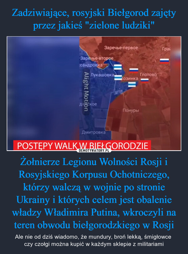 Żołnierze Legionu Wolności Rosji i Rosyjskiego Korpusu Ochotniczego, którzy walczą w wojnie po stronie Ukrainy i których celem jest obalenie władzy Władimira Putina, wkroczyli na teren obwodu biełgorodzkiego w Rosji – Ale nie od dziś wiadomo, że mundury, broń lekką, śmigłowce czy czołgi można kupić w każdym sklepie z militariami Заречье-второесандровкаAlight MotionЗаречье-первоеЛукашовка.дятскоеДмитровкаКозинкаПонурыГлотовоPOSTĘPY WALK W BIEŁGORODZIEГраі