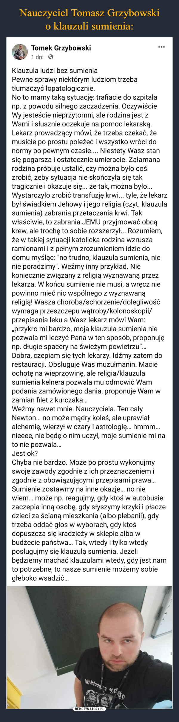  –  Tomek Grzybowski1 dni.Klauzula ludzi bez sumieniaPewne sprawy niektórym ludziom trzebatłumaczyć łopatologicznie.No to mamy taką sytuację: trafiacie do szpitalanp. z powodu silnego zaczadzenia. OczywiścieWy jesteście nieprzytomni, ale rodzina jest zWami i słusznie oczekuje na pomoc lekarską.Lekarz prowadzący mówi, że trzeba czekać, żemusicie po prostu poleżeć i wszystko wróci donormy po pewnym czasie.... Niestety Wasz stansię pogarsza i ostatecznie umieracie. Załamanarodzina próbuje ustalić, czy można było cośzrobić, żeby sytuacja nie skończyła się taktragicznie i okazuje się... że tak, można było...Wystarczyło zrobić transfuzję krwi... tyle, że lekarzbył świadkiem Jehowy i jego religia (czyt. klauzulasumienia) zabrania przetaczania krwi. Takwłaściwie, to zabrania JEMU przyjmować obcąkrew, ale trochę to sobie rozszerzył... Rozumiem,że w takiej sytuacji katolicka rodzina wzruszaramionami i z pełnym zrozumieniem idzie dodomu myśląc: "no trudno, klauzula sumienia, nicnie poradzimy". Weźmy inny przykład. Niekoniecznie związany z religią wyznawaną przezlekarza. W końcu sumienie nie musi, a wręcz niepowinno mieć nic wspólnego z wyznawanąreligią! Wasza choroba/schorzenie/dolegliwośćwymaga przeszczepu wątroby/kolonoskopii/przepisania leku a Wasz lekarz mówi Wam:,,przykro mi bardzo, moja klauzula sumienia niepozwala mi leczyć Pana w ten sposób, proponujęnp. długie spacery na świeżym powietrzu"...Dobra, czepiam się tych lekarzy. Idźmy zatem dorestauracji. Obsługuje Was muzułmanin. Macieochotę na wieprzowinę, ale religia/klauzulasumienia kelnera pozwala mu odmowić Wampodania zamówionego dania, proponuje Wam wzamian filet z kurczaka...Weźmy nawet mnie. Nauczyciela. Ten całyNewton... no może mądry koleś, ale uprawiałalchemię, wierzył w czary i astrologię... hmmm...nieeee, nie będę o nim uczył, moje sumienie mi nato nie pozwala...Jest ok?Chyba nie bardzo. Może po prostu wykonujmyswoje zawody zgodnie z ich przeznaczeniem izgodnie z obowiązującymi przepisami prawa...Sumienie zostawmy na inne okazje... no niewiem... może np. reagujmy, gdy ktoś w autobusiezaczepia inną osobę, gdy słyszymy krzyki i płaczedzieci za ścianą mieszkania (albo plebanii), gdytrzeba oddać głos w wyborach, gdy ktośdopuszcza się kradzieży w sklepie albo wbudżecie państwa... Tak, wtedy i tylko wtedyposługujmy się klauzulą sumienia. Jeżelibędziemy machać klauzulami wtedy, gdy jest namto potrzebne, to nasze sumienie możemy sobiegłeboko wsadzić...194