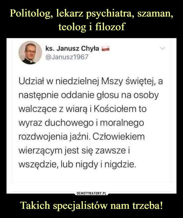 Takich specjalistów nam trzeba! –  ks. Janusz Chyła@Janusz1967Udział w niedzielnej Mszy świętej, anastępnie oddanie głosu na osobywalczące z wiarą i Kościołem towyraz duchowego i moralnegorozdwojenia jaźni. Człowiekiemwierzącym jest się zawsze iwszędzie, lub nigdy i nigdzie.