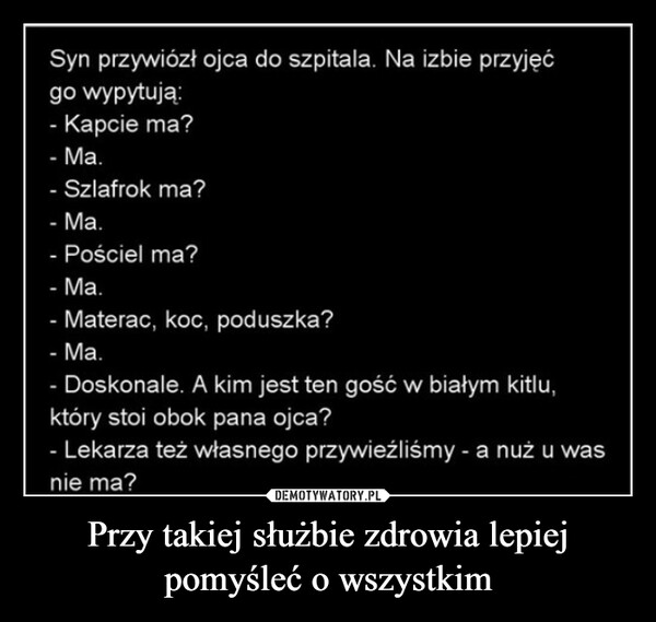 Przy takiej służbie zdrowia lepiej pomyśleć o wszystkim –  Syn przywiózł ojca do szpitala. Na izbie przyjęćgo wypytują:- Kapcie ma?- Ma.- Szlafrok ma?- Ma.- Pościel ma?- Ma.- Materac, koc, poduszka?- Ma.-Doskonale. A kim jest ten gość w białym kitlu,który stoi obok pana ojca?-Lekarza też własnego przywieźliśmy - a nuż u wasnie ma?