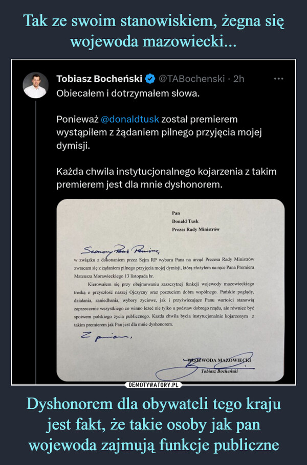 Dyshonorem dla obywateli tego kraju jest fakt, że takie osoby jak pan wojewoda zajmują funkcje publiczne –  Tobiasz BocheńskiObiecałem i dotrzymałem słowa.@TABochenski 2hPonieważ @donaldtusk został premieremwystąpiłem z żądaniem pilnego przyjęcia mojejdymisji.Każda chwila instytucjonalnego kojarzenia z takimpremierem jest dla mnie dyshonorem.امانم 2PanDonald TuskPrezes Rady MinistrówSconomy Posſe Premiene,w związku z dokonaniem przez Sejm RP wyboru Pana na urząd Prezesa Rady Ministrówzwracam się z żądaniem pilnego przyjęcia mojej dymisji, którą złożyłem na ręce Pana PremieraMateusza Morawieckiego 13 listopada br.Kierowałem się przy obejmowaniu zaszczytnej funkcji wojewody mazowieckiegotroską o przyszłość naszej Ojczyzny oraz poczuciem dobra wspólnego. Pańskie poglądy,działania, zaniedbania, wybory życiowe, jak i przyświecające Panu wartości stanowiązaprzeczenie wszystkiego co winno leżeć nie tylko u podstaw dobrego rządu, ale również byćspoiwem polskiego życia publicznego. Każda chwila bycia instytucjonalnie kojarzonym ztakim premierem jak Pan jest dla mnie dyshonorem.WOJEWODA MAZOWIECKITobiasz Bocheński