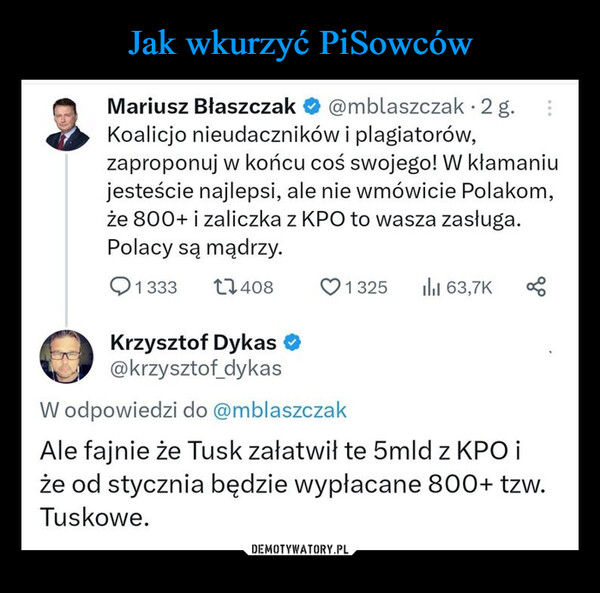  –  Mariusz Błaszczak @mblaszczak. 2 g.Koalicjo nieudaczników i plagiatorów,zaproponuj w końcu coś swojego! W kłamaniujesteście najlepsi, ale nie wmówicie Polakom,że 800+ i zaliczka z KPO to wasza zasługa.Polacy są mądrzy.1333 174081325 ili 63,7K 8Krzysztof Dykas@krzysztof_dykasW odpowiedzi do @mblaszczakAle fajnie że Tusk załatwił te 5mld z KPO iże od stycznia będzie wypłacane 800+ tzw.Tuskowe.