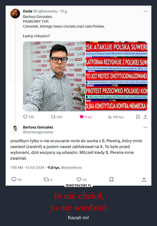 Jo nie chcioł,jo nie wiedzioł – Kazali mi! Dude @LigBelowsky. 13 g.Bartosz Gonzalez.PASKOWY TVP.Człowiek, którego twarz chciała znać cała Polska.56Ładny chłopiec?TVP INFO TVPLINESTVP INFO TVTVPINFO TV PINTVP INFOTVPINFO TVPITVP INFO TTVP INFO TVPTTVDTV335t642TVP INFO TVPITVPINFOUSK ATAKUJE POLSKĄ SUWEREINFO TVPraż Graniczna: Dotychczas wydano 948 pozwoleń na wjazd do strefy objętej stanem wTVPINFOPINFO TVPOTVP INFOPINFO TIMPT TO JEST PROTEST ZINSTYTUCJONALIZOWANEJTVP INFOPolski tad dla polskiej wsi: Dopłaty powyżej średniej unijnej dla gospodarstFO TYPIN274TYPININFOLATFORMA REZYGNUJE Z POLSKIEJ SUWIPrezes PiS: Rolnicy będą mogli sprzedawać swoje produkty do 100 tys. zł bPINE PROTEST PRZECIWKO POLSKIEJ KONTVSPiłka nożna: Polska wygrała z San Marino 5:0 w meczu eliminacji mistrzeOLSKA KONSTYTUCJA KONTRA NIEMIECKA口企2 tys.Bartosz Gonzalez@bartoszgonzalezprosiłbym tylko o nie wrzucanie mnie do worka z S. Pereirą, który mniezawiesił (zwolnił) a potem nawet zablokował na X. To było przedwyborami, dziś wszyscy są odważni. Milczeli kiedy S. Pereira mniezwalniał.7:18 AM - 13 lut 2024 11,6 tys. Wyświetlenia:ilil 149 tys.23□