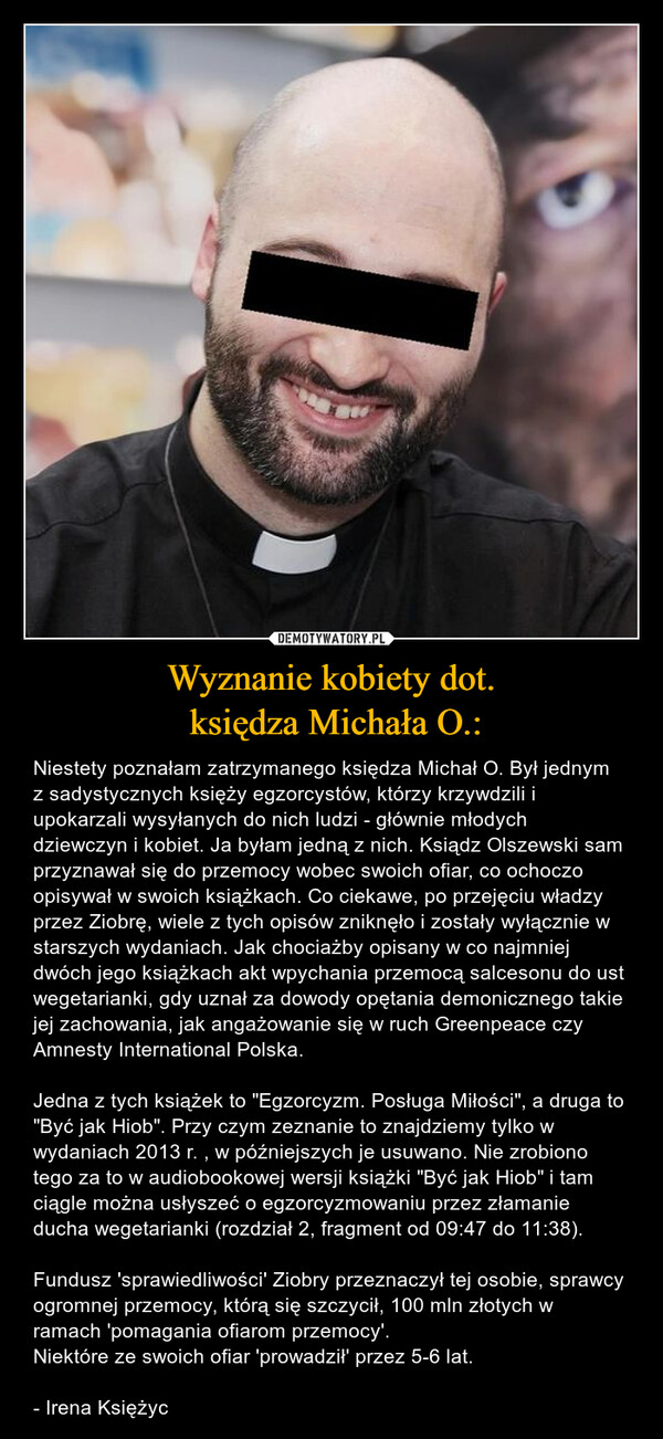 Wyznanie kobiety dot. księdza Michała O.: – Niestety poznałam zatrzymanego księdza Michał O. Był jednym z sadystycznych księży egzorcystów, którzy krzywdzili i upokarzali wysyłanych do nich ludzi - głównie młodych dziewczyn i kobiet. Ja byłam jedną z nich. Ksiądz Olszewski sam przyznawał się do przemocy wobec swoich ofiar, co ochoczo opisywał w swoich książkach. Co ciekawe, po przejęciu władzy przez Ziobrę, wiele z tych opisów zniknęło i zostały wyłącznie w starszych wydaniach. Jak chociażby opisany w co najmniej dwóch jego książkach akt wpychania przemocą salcesonu do ust wegetarianki, gdy uznał za dowody opętania demonicznego takie jej zachowania, jak angażowanie się w ruch Greenpeace czy Amnesty International Polska.Jedna z tych książek to "Egzorcyzm. Posługa Miłości", a druga to "Być jak Hiob". Przy czym zeznanie to znajdziemy tylko w wydaniach 2013 r. , w późniejszych je usuwano. Nie zrobiono tego za to w audiobookowej wersji książki "Być jak Hiob" i tam ciągle można usłyszeć o egzorcyzmowaniu przez złamanie ducha wegetarianki (rozdział 2, fragment od 09:47 do 11:38).Fundusz 'sprawiedliwości' Ziobry przeznaczył tej osobie, sprawcy ogromnej przemocy, którą się szczycił, 100 mln złotych w ramach 'pomagania ofiarom przemocy'.Niektóre ze swoich ofiar 'prowadził' przez 5-6 lat. - Irena Księżyc 