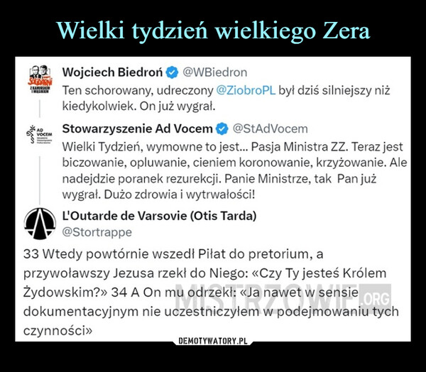  –  ADVOCEMWojciech Biedroń@WBiedronTen schorowany, udreczony @ZiobroPL był dziś silniejszy niżkiedykolwiek. On już wygrał.Stowarzyszenie Ad Vocem@StAdVocemWielki Tydzień, wymowne to jest... Pasja Ministra ZZ. Teraz jestbiczowanie, opluwanie, cieniem koronowanie, krzyżowanie. Alenadejdzie poranek rezurekcji. Panie Ministrze, tak Pan jużwygrał. Dużo zdrowia i wytrwałości!L'Outarde de Varsovie (Otis Tarda)@Stortrappe33 Wtedy powtórnie wszedł Piłat do pretorium, aprzywoławszy Jezusa rzekł do Niego: «Czy Ty jesteś KrólemŻydowskim?>> 34 A On mu odrzekł: <<Ja nawet w sensie ORGdokumentacyjnym nie uczestniczyłem w podejmowaniu tychczynności>>