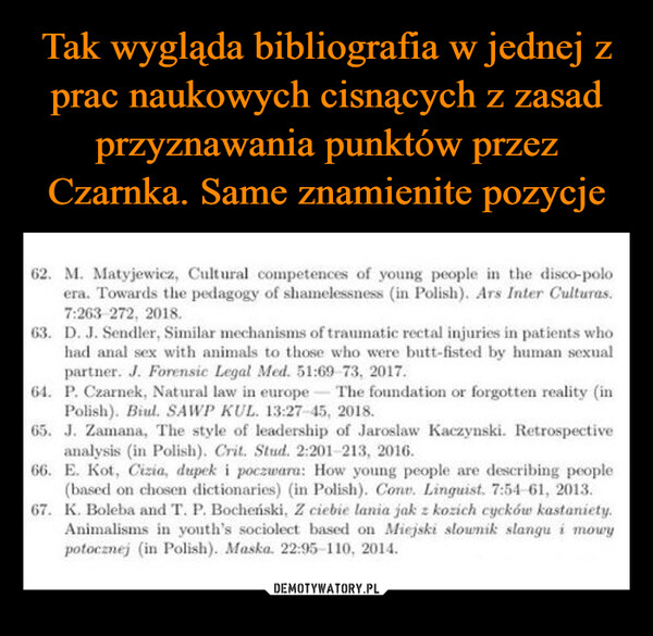  –  62. M. Matyjewicz, Cultural competences of young people in the disco-poloera. Towards the pedagogy of shamelessness (in Polish). Ars Inter Culturas.7:263-272, 2018.63. D. J. Sendler, Similar mechanisms of traumatic rectal injuries in patients whohad anal sex with animals to those who were butt-fisted by human sexualpartner. J. Forensic Legal Med. 51:69 73, 2017.-64. P. Czarnek, Natural law in europe The foundation or forgotten reality (inPolish). Biul. SAWP KUL. 13:27-45, 2018.65. J. Zamana, The style of leadership of Jaroslaw Kaczynski. Retrospectiveanalysis (in Polish). Crit. Stud. 2:201-213, 2016.66. E. Kot, Cizia, dupek i poczwara: How young people are describing people(based on chosen dictionaries) (in Polish). Conv. Linguist. 7:54 61, 2013.67. K. Boleba and T. P. Bocheński, Z ciebie lania jak z kozich cycków kastaniety.Animalisms in youth's sociolect based on Miejski slownik slangu i mowypotocznej (in Polish). Maska. 22:95-110, 2014.