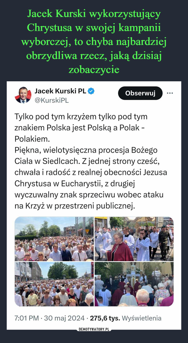  –  Jacek Kurski PL@KurskiPLObserwujTylko pod tym krzyżem tylko pod tymznakiem Polska jest Polską a Polak -Polakiem.Piękna, wielotysięczna procesja BożegoCiała w Siedlcach. Z jednej strony cześć,chwała i radość z realnej obecności JezusaChrystusa w Eucharystii, z drugiejwyczuwalny znak sprzeciwu wobec atakuna Krzyż w przestrzeni publicznej.7:01 PM 30 maj 2024 275,6 tys. Wyświetlenia•