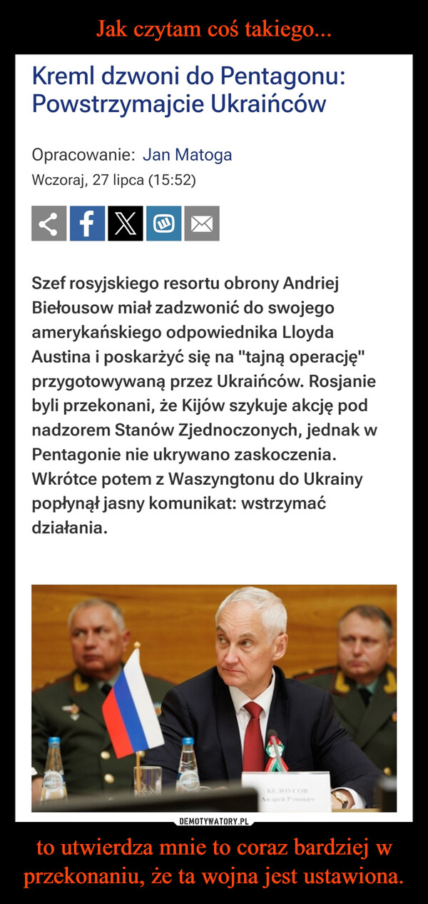 to utwierdza mnie to coraz bardziej w przekonaniu, że ta wojna jest ustawiona. –  Kreml dzwoni do Pentagonu:Powstrzymajcie UkraińcówOpracowanie: Jan MatogaWczoraj, 27 lipca (15:52)<fXOSzef rosyjskiego resortu obrony AndriejBiełousow miał zadzwonić do swojegoamerykańskiego odpowiednika LloydaAustina i poskarżyć się na "tajną operację"przygotowywaną przez Ukraińców. Rosjaniebyli przekonani, że Kijów szykuje akcję podnadzorem Stanów Zjednoczonych, jednak wPentagonie nie ukrywano zaskoczenia.Wkrótce potem z Waszyngtonu do Ukrainypopłynął jasny komunikat: wstrzymaćdziałania.61SE10YCOBАндрей Ромович