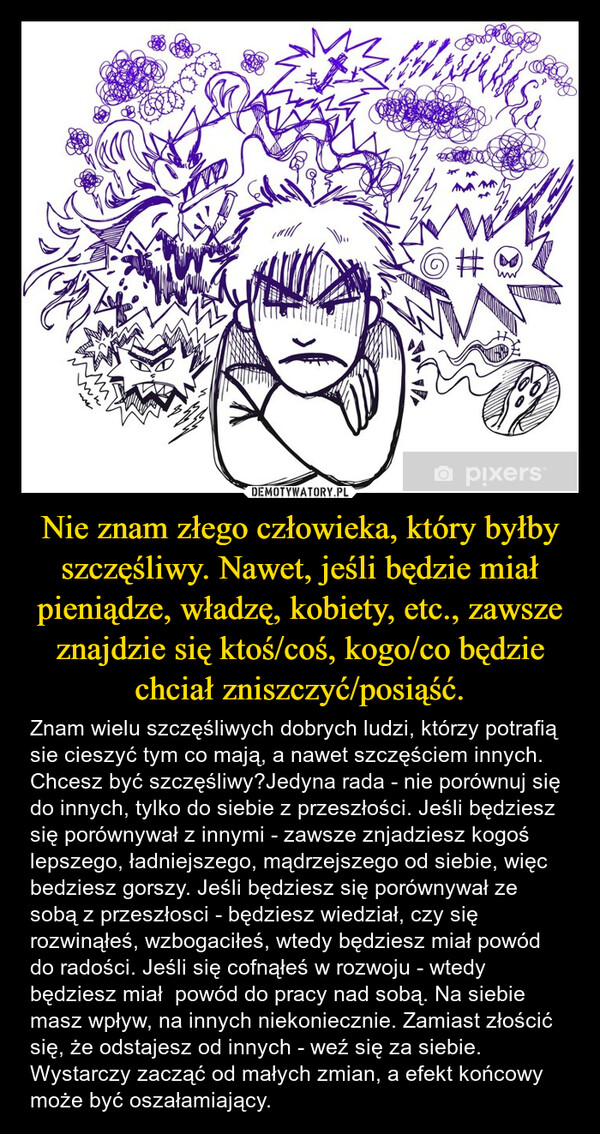 Nie znam złego człowieka, który byłby szczęśliwy. Nawet, jeśli będzie miał pieniądze, władzę, kobiety, etc., zawsze znajdzie się ktoś/coś, kogo/co będzie chciał zniszczyć/posiąść. – Znam wielu szczęśliwych dobrych ludzi, którzy potrafią sie cieszyć tym co mają, a nawet szczęściem innych. Chcesz być szczęśliwy?Jedyna rada - nie porównuj się do innych, tylko do siebie z przeszłości. Jeśli będziesz się porównywał z innymi - zawsze znjadziesz kogoś lepszego, ładniejszego, mądrzejszego od siebie, więc bedziesz gorszy. Jeśli będziesz się porównywał ze sobą z przeszłosci - będziesz wiedział, czy się rozwinąłeś, wzbogaciłeś, wtedy będziesz miał powód do radości. Jeśli się cofnąłeś w rozwoju - wtedy będziesz miał  powód do pracy nad sobą. Na siebie masz wpływ, na innych niekoniecznie. Zamiast złościć się, że odstajesz od innych - weź się za siebie. Wystarczy zacząć od małych zmian, a efekt końcowy  może być oszałamiający. m#□pixers®