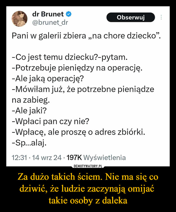 Za dużo takich ściem. Nie ma się co dziwić, że ludzie zaczynają omijać takie osoby z daleka –  dr Brunet ⭑@brunet_drObserwujPani w galerii zbiera,,na chore dziecko".-Co jest temu dziecku?-pytam.-Potrzebuje pieniędzy na operację.-Ale jaką operację?-Mówiłam już, że potrzebne pieniądzena zabieg.-Ale jaki?-Wpłaci pan czy nie?-Wpłacę, ale proszę o adres zbiórki.-Sp...alaj.12:31 14 wrz 24.197K Wyświetlenia