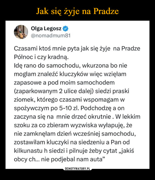  –  Olga Legosz@nomadmum81Czasami ktoś mnie pyta jak się żyje na PradzePółnoc i czy kradną.Idę rano do samochodu, wkurzona bo niemogłam znaleźć kluczyków więc wzięłamzapasowe a pod moim samochodem(zaparkowanym 2 ulice dalej) siedzi praskiziomek, którego czasami wspomagam wspożywczym po 5-10 zl. Podchodzę a onzaczyna się na mnie drzeć okrutnie. W lekkimszoku za co zbieram wyzwiska wyłapuję, żenie zamknęłam dzień wcześniej samochodu,zostawiłam kluczyki na siedzeniu a Pan odkilkunastu h siedzi i pilnuje żeby cytat,,jakiśobcy ch... nie podjebal nam auta"