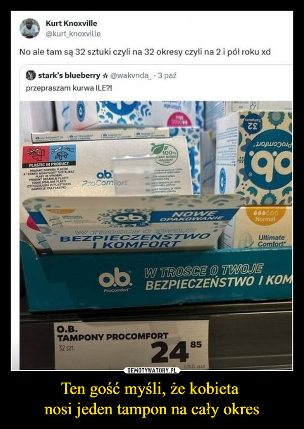 Ten gość myśli, że kobieta nosi jeden tampon na cały okres –  Kurt Knoxville@kurt knoxvilleNo ale tam są 32 sztuki czyli na 32 okresy czyli na 2 i pół roku xdstark's blueberry @wakvnda 3 paźprzepraszam kurwa ILE?!PLASTIC IN PRODUCTKT ZEER PLASTA TERMER ANYAGOT TARTALMATPLASTGAMINTA YRA PLASTabProComfort100CANE BASEDτε902100obNOWEOPAKOWANIEWV TIONSCIE OD TEROLOBEZPIECZEŃSTWOI KOMFORT600000NormalUltimateComfortob W TROSCE O TWOJEProComfortBEZPIECZEŃSTWO I KOMO.B.TAMPONY PROCOMFORT32 szt.24859 0782. 2010