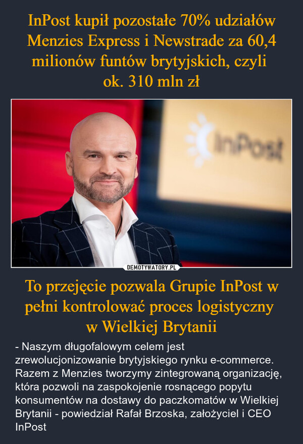 To przejęcie pozwala Grupie InPost w pełni kontrolować proces logistyczny w Wielkiej Brytanii – - Naszym długofalowym celem jest zrewolucjonizowanie brytyjskiego rynku e-commerce. Razem z Menzies tworzymy zintegrowaną organizację, która pozwoli na zaspokojenie rosnącego popytu konsumentów na dostawy do paczkomatów w Wielkiej Brytanii - powiedział Rafał Brzoska, założyciel i CEO InPost InPost